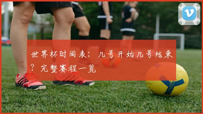 世界杯时间表:几号开始几号结束?完整赛程一览