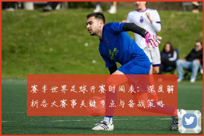 赛季世界足球开赛时间表：深度解析各大赛事关键节点与备战策略