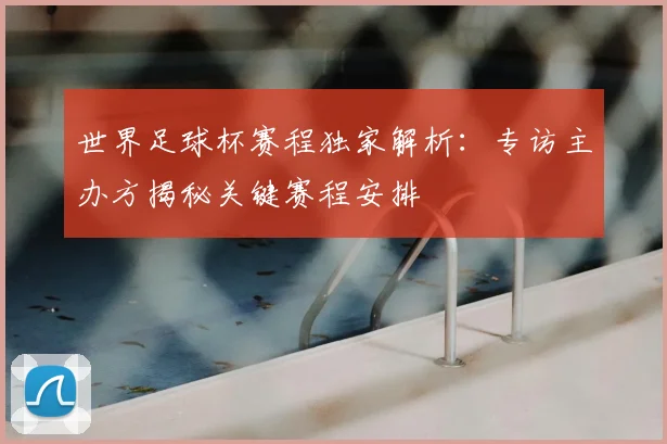 世界足球杯赛程独家解析:专访主办方揭秘关键赛程安排