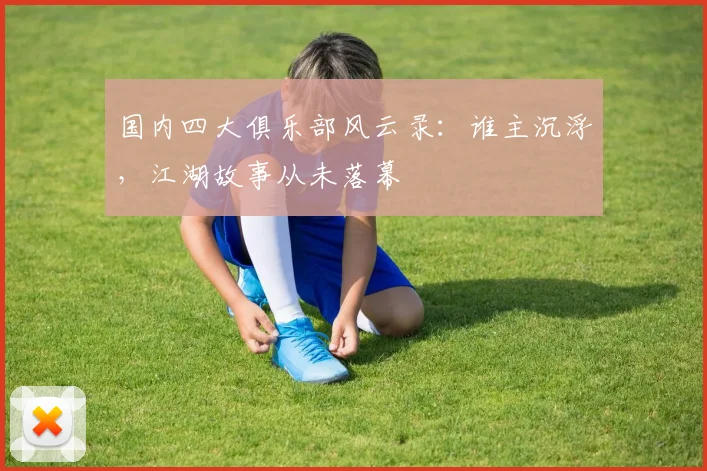 国内四大俱乐部风云录:谁主沉浮,江湖故事从未落幕