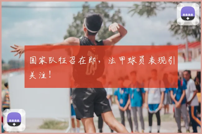 国家队征召在即,法甲球员表现引关注!