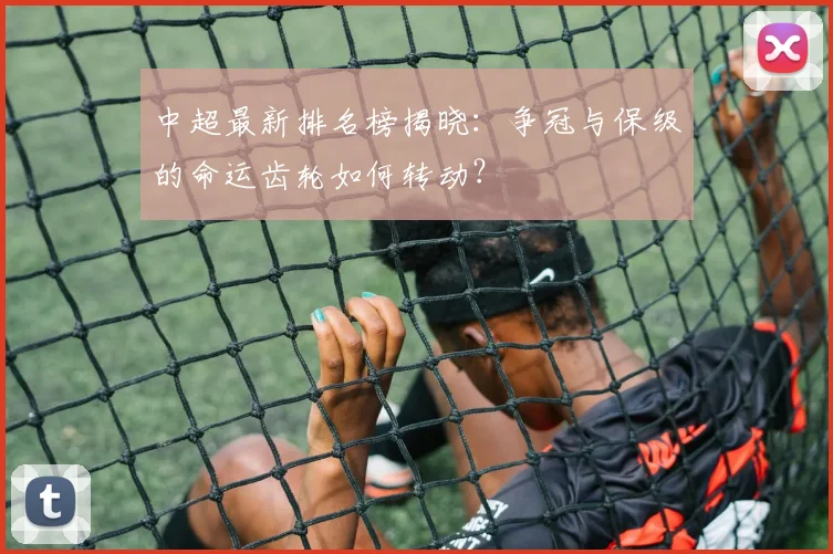 中超最新排名榜揭晓：争冠与保级的命运齿轮如何转动？
