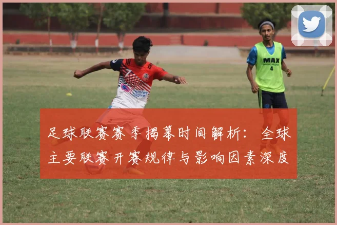 足球联赛赛季揭幕时间解析：全球主要联赛开赛规律与影响因素深度分析