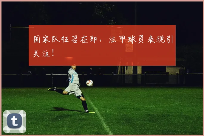 国家队征召在即,法甲球员表现引关注!