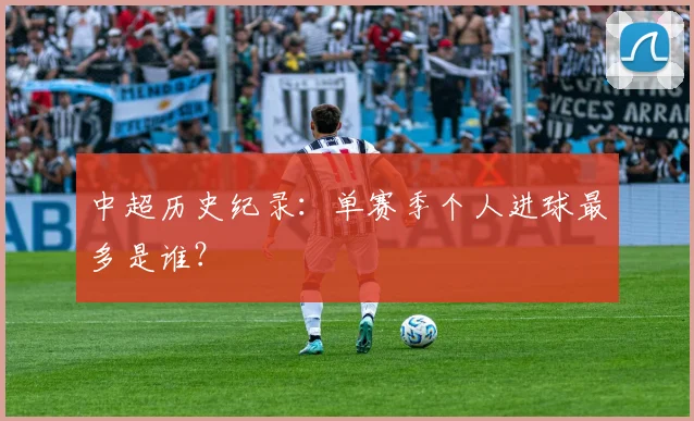 中超历史纪录:单赛季个人进球最多是谁?