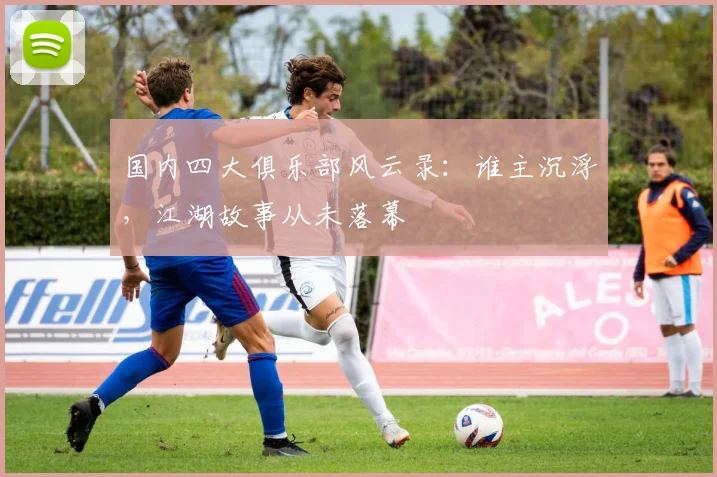 国内四大俱乐部风云录:谁主沉浮,江湖故事从未落幕